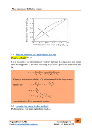 Mass transfer and distillation column
27
Prepared by: F.R.ALI chemical engineer
Email: fetouhreda1000@gmail.com Mobile: +02 01069561172
2.4 Relative Volatility of Vapor-Liquid Systems
Relative volatility )
( AB

It is a measure of the differences in volatility between 2 components, and hence
their boiling points. It indicates how easy or difficult a particular separation will
be.
2.5 Introduction to distillation methods
Distillation has two main methods in practice.
 