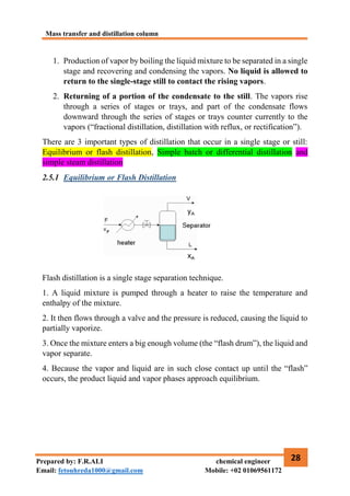 Mass transfer and distillation column
28
Prepared by: F.R.ALI chemical engineer
Email: fetouhreda1000@gmail.com Mobile: +02 01069561172
1. Production of vapor by boiling the liquid mixture to be separated in a single
stage and recovering and condensing the vapors. No liquid is allowed to
return to the single-stage still to contact the rising vapors.
2. Returning of a portion of the condensate to the still. The vapors rise
through a series of stages or trays, and part of the condensate flows
downward through the series of stages or trays counter currently to the
vapors (“fractional distillation, distillation with reflux, or rectification”).
There are 3 important types of distillation that occur in a single stage or still:
Equilibrium or flash distillation, Simple batch or differential distillation and
simple steam distillation
2.5.1 Equilibrium or Flash Distillation
Flash distillation is a single stage separation technique.
1. A liquid mixture is pumped through a heater to raise the temperature and
enthalpy of the mixture.
2. It then flows through a valve and the pressure is reduced, causing the liquid to
partially vaporize.
3. Once the mixture enters a big enough volume (the “flash drum”), the liquid and
vapor separate.
4. Because the vapor and liquid are in such close contact up until the “flash”
occurs, the product liquid and vapor phases approach equilibrium.
 