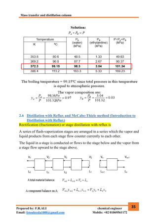 Mass transfer and distillation column
35
Prepared by: F.R.ALI chemical engineer
Email: fetouhreda1000@gmail.com Mobile: +02 01069561172
2.6 Distillation with Reflux and McCabe-Thiele method (Introduction to
Distillation with Reflux)
Rectification (fractionation) or stage distillation with reflux is
A series of flash-vaporization stages are arranged in a series which the vapor and
liquid products from each stage flow counter currently to each other.
The liquid in a stage is conducted or flows to the stage below and the vapor from
a stage flow upward to the stage above.
 