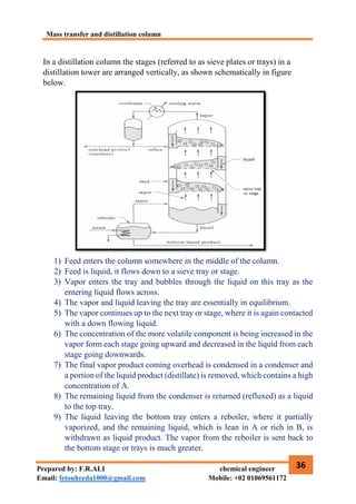 Mass transfer and distillation column
36
Prepared by: F.R.ALI chemical engineer
Email: fetouhreda1000@gmail.com Mobile: +02 01069561172
In a distillation column the stages (referred to as sieve plates or trays) in a
distillation tower are arranged vertically, as shown schematically in figure
below.
1) Feed enters the column somewhere in the middle of the column.
2) Feed is liquid, it flows down to a sieve tray or stage.
3) Vapor enters the tray and bubbles through the liquid on this tray as the
entering liquid flows across.
4) The vapor and liquid leaving the tray are essentially in equilibrium.
5) The vapor continues up to the next tray or stage, where it is again contacted
with a down flowing liquid.
6) The concentration of the more volatile component is being increased in the
vapor form each stage going upward and decreased in the liquid from each
stage going downwards.
7) The final vapor product coming overhead is condensed in a condenser and
a portion of the liquid product (distillate) is removed, which contains a high
concentration of A.
8) The remaining liquid from the condenser is returned (refluxed) as a liquid
to the top tray.
9) The liquid leaving the bottom tray enters a reboiler, where it partially
vaporized, and the remaining liquid, which is lean in A or rich in B, is
withdrawn as liquid product. The vapor from the reboiler is sent back to
the bottom stage or trays is much greater.
 