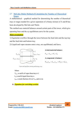 Mass transfer and distillation column
37
Prepared by: F.R.ALI chemical engineer
Email: fetouhreda1000@gmail.com Mobile: +02 01069561172
2.7 McCabe-Thiele Method of Calculation for Number of Theoretical
Stages
A mathematical – graphical method for determining the number of theoretical
trays or stages needed for a given separation of a binary mixture of A and B has
been developed by McCabe and Thiele.
The method uses material balances around certain parts of the tower, which give
operating lines and the xy equilibrium curve for the system.
Main assumption
1) Equimolar overflow through the tower between the feed inlet and the top tray
and the feed inlet and bottom tray.
2) Liquid and vapor streams enter a tray, are equilibrated, and leave.
Equation for enriching section
 