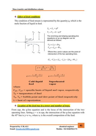 Mass transfer and distillation column
41
Prepared by: F.R.ALI chemical engineer
Email: fetouhreda1000@gmail.com Mobile: +02 01069561172
Effect of feed conditions
The condition of feed stream is represented by the quantity q, which is the
mole fraction of liquid in feed.
Location of the feed tray in a tower and number of trays.
From eqn, the q-line equation and is the locus of the intersection of the two
operating lines. Setting y = x in eqn, the intersection of the q-line equation with
the 45º line is y=x=xF, where xF is the overall composition of the feed.
 