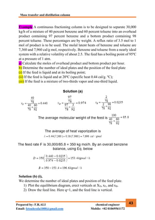 Mass transfer and distillation column
43
Prepared by: F.R.ALI chemical engineer
Email: fetouhreda1000@gmail.com Mobile: +02 01069561172
Example A continuous fractioning column is to be designed to separate 30,000
kg/h of a mixture of 40 percent benzene and 60 percent toluene into an overhead
product containing 97 percent benzene and a bottom product containing 98
percent toluene. These percentages are by weight. A reflux ratio of 3.5 mol to 1
mol of product is to be used. The molal latent heats of benzene and toluene are
7,360 and 7,960 cal/g mol, respectively. Benzene and toluene from a nearly ideal
system with a relative volatility of about 2.5. The feed has a boiling point of 95ºC
at a pressure of 1 atm.
a) Calculate the moles of overhead product and bottom product per hour.
b) Determine the number of ideal plates and the position of the feed plate
(i) If the feed is liquid and at its boiling point;
(ii) If the feed is liquid and at 20ºC (specific heat 0.44 cal/g. ºC);
(iii) If the feed is a mixture of two-thirds vapor and one-third liquid.
Solution (b) (i),
We determine the number of ideal plates and position of the feed plate.
1) Plot the equilibrium diagram, erect verticals at XD, xF, and xB.
2) Draw the feed line. Here q=1, and the feed line is vertical.
 