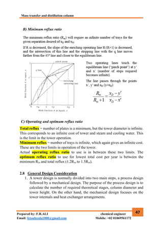 Mass transfer and distillation column
47
Prepared by: F.R.ALI chemical engineer
Email: fetouhreda1000@gmail.com Mobile: +02 01069561172
C) Operating and optimum reflux ratio
Total reflux = number of plates is a minimum, but the tower diameter is infinite.
This corresponds to an infinite cost of tower and steam and cooling water. This
is the limit in the tower operation.
Minimum reflux = number of trays is infinite, which again gives an infinite cost.
These are the two limits in operation of the tower.
Actual operating reflux ratio to use is in between these two limits. The
optimum reflux ratio to use for lowest total cost per year is between the
minimum Rm and total reflux (1.2Rm to 1.5Rm).
2.8 General Design Consideration
1. A tower design is normally divided into two main steps, a process design
followed by a mechanical design. The purpose of the process design is to
calculate the number of required theoretical stages, column diameter and
tower height. On the other hand, the mechanical design focuses on the
tower internals and heat exchanger arrangements.
 