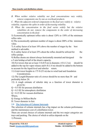 Mass transfer and distillation column
49
Prepared by: F.R.ALI chemical engineer
Email: fetouhreda1000@gmail.com Mobile: +02 01069561172
B. When neither relative volatility nor feed concentrations vary widely,
remove components one by one as overhead products.
C. When the adjacent ordered components in the feed vary widely in relative
volatility, sequence the splits in order of decreasing volatility.
D. When the concentration in the feed varies widely but the relative
volatilities do not, remove the components in the order of decreasing
concentration in the feed.
5) Economically optimum reflux ratio is about 120% to 150% of the minimum
reflux ratio.
6) The economically optimum number of stages is about 200% of the minimum
value.
7) A safety factor of at least 10% above the number of stages by the best
method is advisable.
8) A safety factor of at least 25% about the reflux should be utilized for the
reflux pumps.
9) Reflux drums are almost always horizontally mounted and designed for
a 5 min holdup at half of the drum's capacity.
10) For towers that are at least 3 ft (0.9 m) in diameter, 4 ft (1.2 m) should be
added to the top for vapor release and 6 ft (1.8 m) should be added to the bottom
to account for the liquid level and reboiler return.
11) Limit tower heights to 175 ft (53 m) due to wind load and foundation
Considerations.
12) The Length/Diameter ratio of a tower should be no more than 30 and
preferably below 20.
13) A rough estimate of reboiler duty as a function of tower diameter is
given by:
Q = 0.5 D2 for pressure distillation
Q = 0.3 D2 for atmospheric distillation
Q = 0.15 D2 for vacuum distillation
Where,
Q: Energy in Million Btu/hr
D: Tower diameter in feet.
2.9 The Selection of Column Internals
The selection of column internals has a big impact on the column performance
and the maintenance cost of a distillation tower.
There are several choices of column internals and the two major categories are
trays and packing. The choice of which to utilize depends on the
1) Pressure,
 