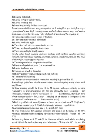 Mass transfer and distillation column
50
Prepared by: F.R.ALI chemical engineer
Email: fetouhreda1000@gmail.com Mobile: +02 01069561172
2) Fouling potential,
3) Liquid to vapor density ratio,
4) Liquid loading, and
5) Most importantly the life cycle cost.
Trays can be divided into many categories, such as baffle trays, dual flow trays,
conventional trays, high capacity trays, multiple down comer trays and system
limit trays. According to some rules of thumb, trays should be selected if:
1) The compounds contain solids or foulants
2) There are many internal transitions
3) Liquid loads are high
4) There is a lack of experience in the service
5) Vessel wall needs periodic inspection
6) There are multiple liquid phases
On the other hand, packing divisions include grid packing, random packing,
conventional structured packing, and high capacity structured packing. The rules
of thumb for selecting packing are:
1) The compounds are temperature sensitive
2) Pressure drop is important (vacuum service)
3) Liquid loads are low
4) Towers are small in diameter
5) Highly corrosive service (use plastic or carbon)
6) The system is foaming
7) The ratio of tower diameter to random packing is greater than 10
Some design guidelines should be considered when designing a tray tower, such
as follows:
1) Tray spacing should be from 18 to 24 inches, with accessibility in mind
(Generally, for a tower diameter of 4 feet and above, the most common tray
spacing is 24 inches to allow easy access for maintenance. However, for a
tower diameter below 4 feet, a tray spacing of 18 inches is adequate as the
column wall can be reached from the man way.)
2) Peak tray efficiencies usually occur at linear vapor velocities of 2 ft/s (0.6 m/s)
at moderate pressures, or 6 ft/s (1.8 m/s) under vacuum conditions.
3) A typical pressure drop per tray is 0.1 psi (0.007 bar)
4) Tray efficiencies for aqueous solutions are usually in the range of 60-90%
while gas absorption and stripping typically have efficiencies closer to 10-
20%
5) Sieve tray holes are 0.25 to 0.50 in. diameter with the total whole area being
about 10% of the total active tray area. Maximum efficiency is 0.5 in and 8%.
 