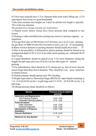 Mass transfer and distillation column
51
Prepared by: F.R.ALI chemical engineer
Email: fetouhreda1000@gmail.com Mobile: +02 01069561172
6) Valve trays typically have 1.5 in. diameter holes each with a lifting cap. 12-14
caps/square foot of tray is a good benchmark.
7) the most common weir heights are 2 and 3 in and the weir length is typically
75% of the tray diameter.
The packed tower design concepts are listed below:
1) Packed towers almost always have lower pressure drop compared to tray
towers.
2) Packing is often retrofitted into existing tray towers to increase capacity or
separation.
3) For gas flow rates of 500 ft3/min (14.2 m3/min), use 1 in (2.5 cm) packing,
for gas flows of 2000 ft3/min (56.6 m3/min) or more, use 2 in (5 cm) packing.
4) Ratio of tower diameter to packing diameter should usually be at least 15
5) Due to the possibility of deformation, plastic packing should be limited to an
unsupported depth of 10-15 ft (3-4 m) while metal packing can withstand 20-25
ft (6-7.6 m).
6) Liquid distributor should be placed every 5-10 tower diameters (along the
length) for pall rings and every 20 ft (6.5 m) for other types of random
packing.
7) For redistribution, there should be 8-12 streams per sq. foot of tower area for
towers larger than three feet in diameter. They should be even more numerous
in smaller towers.
8) Packed columns should operate near 70% flooding.
9) Height Equivalent to Theoretical Stage (HETS) for vapor-liquid contacting is
1.3- 1.8 ft (0.4-0.56 m) for 1 in pall rings and 2.5-3.0 ft (0.76-0.90 m) for 2 in
pall rings.
10) Design pressure drops should be as follows:
 