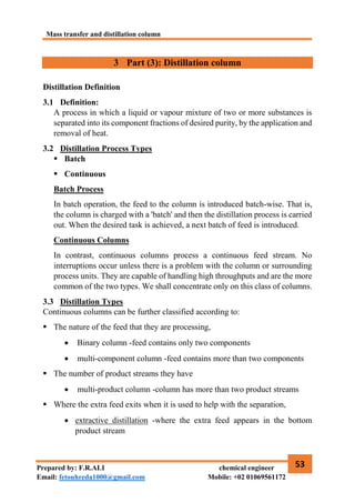Mass transfer and distillation column
53
Prepared by: F.R.ALI chemical engineer
Email: fetouhreda1000@gmail.com Mobile: +02 01069561172
3 Part (3): Distillation column
Distillation Definition
3.1 Definition:
A process in which a liquid or vapour mixture of two or more substances is
separated into its component fractions of desired purity, by the application and
removal of heat.
3.2 Distillation Process Types
 Batch
 Continuous
Batch Process
In batch operation, the feed to the column is introduced batch-wise. That is,
the column is charged with a 'batch' and then the distillation process is carried
out. When the desired task is achieved, a next batch of feed is introduced.
Continuous Columns
In contrast, continuous columns process a continuous feed stream. No
interruptions occur unless there is a problem with the column or surrounding
process units. They are capable of handling high throughputs and are the more
common of the two types. We shall concentrate only on this class of columns.
3.3 Distillation Types
Continuous columns can be further classified according to:
 The nature of the feed that they are processing,
 Binary column -feed contains only two components
 multi-component column -feed contains more than two components
 The number of product streams they have
 multi-product column -column has more than two product streams
 Where the extra feed exits when it is used to help with the separation,
 extractive distillation -where the extra feed appears in the bottom
product stream
 
