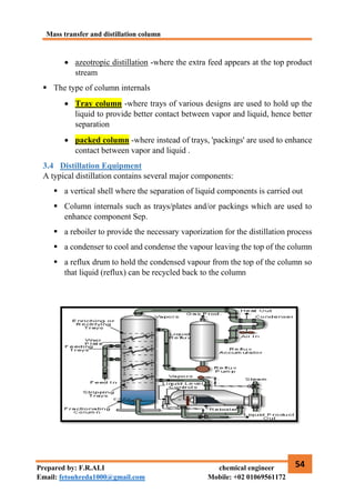 Mass transfer and distillation column
54
Prepared by: F.R.ALI chemical engineer
Email: fetouhreda1000@gmail.com Mobile: +02 01069561172
 azeotropic distillation -where the extra feed appears at the top product
stream
 The type of column internals
 Tray column -where trays of various designs are used to hold up the
liquid to provide better contact between vapor and liquid, hence better
separation
 packed column -where instead of trays, 'packings' are used to enhance
contact between vapor and liquid .
3.4 Distillation Equipment
A typical distillation contains several major components:
 a vertical shell where the separation of liquid components is carried out
 Column internals such as trays/plates and/or packings which are used to
enhance component Sep.
 a reboiler to provide the necessary vaporization for the distillation process
 a condenser to cool and condense the vapour leaving the top of the column
 a reflux drum to hold the condensed vapour from the top of the column so
that liquid (reflux) can be recycled back to the column
 