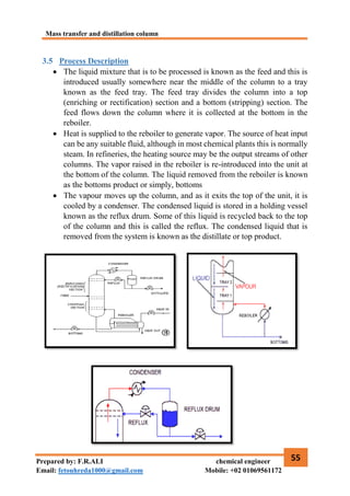 Mass transfer and distillation column
55
Prepared by: F.R.ALI chemical engineer
Email: fetouhreda1000@gmail.com Mobile: +02 01069561172
3.5 Process Description
 The liquid mixture that is to be processed is known as the feed and this is
introduced usually somewhere near the middle of the column to a tray
known as the feed tray. The feed tray divides the column into a top
(enriching or rectification) section and a bottom (stripping) section. The
feed flows down the column where it is collected at the bottom in the
reboiler.
 Heat is supplied to the reboiler to generate vapor. The source of heat input
can be any suitable fluid, although in most chemical plants this is normally
steam. In refineries, the heating source may be the output streams of other
columns. The vapor raised in the reboiler is re-introduced into the unit at
the bottom of the column. The liquid removed from the reboiler is known
as the bottoms product or simply, bottoms
 The vapour moves up the column, and as it exits the top of the unit, it is
cooled by a condenser. The condensed liquid is stored in a holding vessel
known as the reflux drum. Some of this liquid is recycled back to the top
of the column and this is called the reflux. The condensed liquid that is
removed from the system is known as the distillate or top product.
 