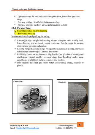 Mass transfer and distillation column
57
Prepared by: F.R.ALI chemical engineer
Email: fetouhreda1000@gmail.com Mobile: +02 01069561172
 Open structure for low resistance to vapour flow, hence low pressure
drops
 Promote uniform liquid distribution on surface
 Promote uniform gas flow across column cross-section
3.8.1 Packing Types
 Shaped packing/ random packing
 Structured packing
Various random shaped packing including:
 Rasching Rings: simple hollow ring, oldest, cheapest, most widely used,
less effective, not necessarily most economic. Can be made in various
material and ceramic and carbon.
 Lessing Rings: Rasching Rings with partitions across its Centre, increased
surface area and strength. Ceramic and metals
 Pall Rings: superior performance, highly effective give better wetting and
distillation. Liquid smaller pressure drop than Rasching under same
conditions, available in metals, ceramics and plastics.
 Berl saddles: less free gas space better aerodynamic shape, ceramic or
plastic
 