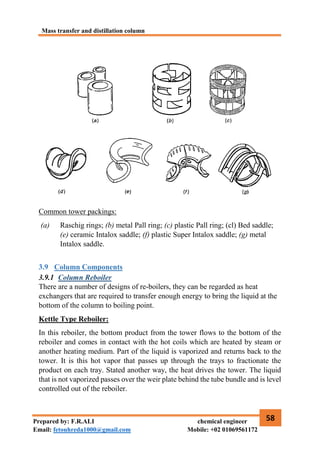 Mass transfer and distillation column
58
Prepared by: F.R.ALI chemical engineer
Email: fetouhreda1000@gmail.com Mobile: +02 01069561172
Common tower packings:
(a) Raschig rings; (b) metal Pall ring; (c) plastic Pall ring; (cl) Bed saddle;
(e) ceramic Intalox saddle; (f) plastic Super Intalox saddle; (g) metal
Intalox saddle.
3.9 Column Components
3.9.1 Column Reboiler
There are a number of designs of re‐boilers, they can be regarded as heat
exchangers that are required to transfer enough energy to bring the liquid at the
bottom of the column to boiling point.
Kettle Type Reboiler:
In this reboiler, the bottom product from the tower flows to the bottom of the
reboiler and comes in contact with the hot coils which are heated by steam or
another heating medium. Part of the liquid is vaporized and returns back to the
tower. It is this hot vapor that passes up through the trays to fractionate the
product on each tray. Stated another way, the heat drives the tower. The liquid
that is not vaporized passes over the weir plate behind the tube bundle and is level
controlled out of the reboiler.
 