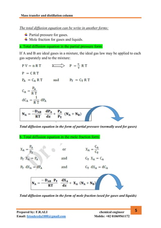Mass transfer and distillation column
5
Prepared by: F.R.ALI chemical engineer
Email: fetouhreda1000@gmail.com Mobile: +02 01069561172
The total diffusion equation can be write in another forms:
Partial pressure for gases.
Mole fraction for gases and liquids.
a. Total diffusion equation in the partial pressure form:
If A and B are ideal gases in a mixture, the ideal gas law may be applied to each
gas separately and to the mixture:
Total diffusion equation in the form of partial pressure (normally used for gases)
b. Total diffusion equation in the mole fraction form:
Total diffusion equation in the form of mole fraction (used for gases and liquids)
 