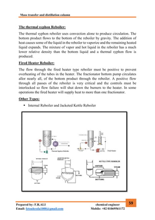 Mass transfer and distillation column
59
Prepared by: F.R.ALI chemical engineer
Email: fetouhreda1000@gmail.com Mobile: +02 01069561172
The thermal syphon Reboiler:
The thermal syphon reboiler uses convection alone to produce circulation. The
bottom product flows to the bottom of the reboiler by gravity. The addition of
heat causes some of the liquid in the reboiler to vaporize and the remaining heated
liquid expands. The mixture of vapor and hot liquid in the reboiler has a much
lower relative density than the bottom liquid and a thermal syphon flow is
produced.
Fired Heater Reboiler:
The flow through the fired heater type reboiler must be positive to prevent
overheating of the tubes in the heater. The fractionator bottom pump circulates
allor nearly all, of the bottom product through the reboiler. A positive flow
through all passes of the reboiler is very critical and the controls must be
interlocked so flow failure will shut down the burners to the heater. In some
operations the fired heater will supply heat to more than one fractionator.
Other Types:
 Internal Reboiler and Jacketed Kettle Reboiler
 