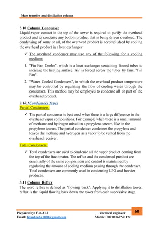 Mass transfer and distillation column
60
Prepared by: F.R.ALI chemical engineer
Email: fetouhreda1000@gmail.com Mobile: +02 01069561172
3.10 Column Condenser
Liquid-vapor contact in the top of the tower is required to purify the overhead
product and to condense any bottom product that is being driven overhead. The
condensing of some or all, of the overhead product is accomplished by cooling
the overhead product in a heat exchanger.
 The overhead condenser may use any of the following for a cooling
medium:
1. "Fin Fan Cooler", which is a heat exchanger containing finned tubes to
increase the heating surface. Air is forced across the tubes by fans, “Fin
Fan".
2. "Water Cooled Condensers", in which the overhead product temperature
may be controlled by regulating the flow of cooling water through the
condenser. This method may be employed to condense all or part of the
overhead product.
3.10.1Condensers Types
Partial Condensers:
 The partial condenser is best used when there is a large difference in the
overhead vapor compositions. For example when there is a small amount
of methane and hydrogen mixed in a propylene stream, like in the
propylene towers. The partial condenser condenses the propylene and
leaves the methane and hydrogen as a vapor to be vented from the
overhead receiver.
Total Condensers:
 Total condensers are used to condense all the vapor product coming from
the top of the fractionator. The reflux and the condensed product are
essentially of the same composition and control is maintained by
regulating the amount of cooling medium passing through the condenser.
Total condensers are commonly used in condensing LPG and heavier
products.
3.11 Column Reflux
The word reflux is defined as "flowing back". Applying it to distillation tower,
reflux is the liquid flowing back down the tower from each successive stage.
 