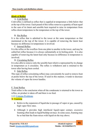 Mass transfer and distillation column
61
Prepared by: F.R.ALI chemical engineer
Email: fetouhreda1000@gmail.com Mobile: +02 01069561172
Kinds of Reflux
A. Cold Reflux
Cold reflux is defined as reflux that is supplied at temperature a little below that
at the top of the tower. Each pound of this reflux removes a quantity of heat equal
to the sum of its latent and sensible heat required to raise its temperature from
reflux drum temperature to the temperature at the top of the tower.
B. Hot Reflux
It is the reflux that is admitted to the tower at the same temperature as that
maintained at the top of the tower. It is capable of removing the latent heat
because no difference in temperature is involved.
C. Internal Reflux
It is the reflux or the overflow from one plate to another in the tower, and may be
called hot reflux because it is always substantially at its boiling point. It is also
capable of removing the latent heat only because no difference in temperature is
involved.
D. Circulating Reflux
It is also able to remove only the sensible heat which is represented by its change
in temperature as it circulates. The reflux is withdrawn and is returned to the
tower after having been cooled.
E. Side Reflux
This type of reflux (circulating reflux) may conveniently be used to remove heat
at points below the top of the tower. If used in this manner, it tends to decrease
the volume of vapor the tower handles.
F. Total Reflux
Total reflux is the conclusion when all the condensate is returned to the tower as
reflux, no product is taken off and there is no feed.
3.12 Column Problems
Foaming
 Refers to the expansion of liquid due to passage of vapor or gas, caused by
high vapor flow rates.
 Although it provides high interfacial liquid-vapor contact, excessive
foaming often leads to liquid buildup on trays. In some cases, foaming may
be so bad that the foam mixes with liquid on the tray above.
 