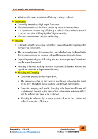 Mass transfer and distillation column
62
Prepared by: F.R.ALI chemical engineer
Email: fetouhreda1000@gmail.com Mobile: +02 01069561172
 Whatever the cause, separation efficiency is always reduced.
Entrainment
 Caused by excessively high vapor flow rates.
 Entrainment refers to the liquid carried by vapor to the tray above.
 It is detrimental because tray efficiency is reduced: lower volatile material
is carried to a plate holding liquid of higher volatility.
 Excessive entrainment can lead to flooding.
Flooding
 Is brought about by excessive vapor flow, causing liquid to be entrained in
the vapor up the column.
 The increased pressure from excessive vapor also backs up the liquid in the
down comer, causing an increase in liquid holdup on the plate above.
 Depending on the degree of flooding, the maximum capacity of the column
may be severely reduced.
 Flooding is detected by sharp increases in column Differential pressure and
significant decrease in Separation efficiency
Weeping and Dumping
 Caused by excessively low vapor flow.
 The pressure exerted by the vapor is insufficient to hold up the liquid
on the tray. Therefore, liquid starts to leak through perforations.
 Excessive weeping will lead to dumping - the liquid on all trays will
crash (dump) through to the base of the column (via a domino effect)
and the column will have to be re-started.
 Weeping is indicated by a sharp pressure drop in the column and
reduced separation efficiency.
 