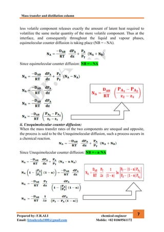 Mass transfer and distillation column
7
Prepared by: F.R.ALI chemical engineer
Email: fetouhreda1000@gmail.com Mobile: +02 01069561172
less volatile component releases exactly the amount of latent heat required to
volatilize the same molar quantity of the more volatile component. Thus at the
interface, and consequently throughout the liquid and vapour phases,
equimolecular counter diffusion is taking place (NB = - NA).
Since equimolecular counter diffusion: NB = - NA
ii. Unequimolecular counter diffusion:
When the mass transfer rates of the two components are unequal and opposite,
the process is said to be the Unequimolecular diffusion, such a process occurs in
a chemical reaction.
Since Unequimolecular counter diffusion: NB = - n NA
 
