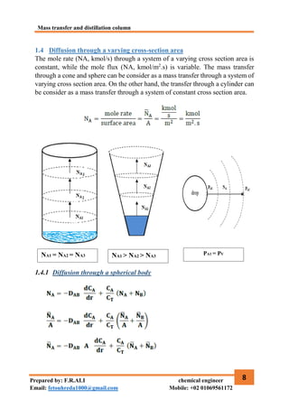 Mass transfer and distillation column
8
Prepared by: F.R.ALI chemical engineer
Email: fetouhreda1000@gmail.com Mobile: +02 01069561172
1.4 Diffusion through a varying cross-section area
The mole rate (NA, kmol/s) through a system of a varying cross section area is
constant, while the mole flux (NA, kmol/m2
.s) is variable. The mass transfer
through a cone and sphere can be consider as a mass transfer through a system of
varying cross section area. On the other hand, the transfer through a cylinder can
be consider as a mass transfer through a system of constant cross section area.
1.4.1 Diffusion through a spherical body
NA1 = NA2 = NA3 NA1 > NA2 > NA3
PA1 = PV
 