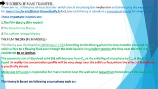 THEORIES OF MASS TRANSFER:-
There are no. of theories of mass transfer which aim at visualizing the mechanism and developing the expression
for mass transfer coefficient theoretically.In fact,any such theory is based on a conceptual model for mass transfer.
These important theories are:-
1.The Film theory (film model)
2.The Penetration Theory
3.The surface renewal theory
THE FILM THEORY (FILM MODEL):-
This theory was developed by Whitman,in 1923.According to this theory,when the mass transfer occurred from a
solid surface to a flowing fluid,even though the bulk liquid is in turbulent motion,the flow near the wall may be
considered to be laminar.
The concentration of dissolved solid (A) will decreses from Cai,at the solid liquid interphase to Cab at the bulk of
liquid. In reality the concentration profile will be very steep near the solid surface,where the effect of turbulence
is practically absent.
Molecular diffusion is responsible for mass transfer near the wall while convection dominates a little away from
it.
This theory is based on following assumptions such as:-
 
