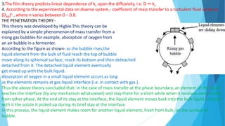 3.The film theory predicts linear dependence of kL upon the diffusivity, i.e. D ∞ kL.
4. According to the experimental data on diverse system,- coefficient of mass transfer to a turbulent fluid varies as
(DAB)n , where n varies between 0 – 0.8.
THE PENETRATION THEORY:-
This theory was developed by Higbie.This theory can be
explained by a simple phenomenon of mass transfer from a
rising gas bubbles-for example, absorption of oxygen from
an air bubble in a fermenter.
According to the figure as shown- as the bubble rises,the
liquid element from the bulk of fluid reach the top of bubble
move along its spherical surface, reach its bottom and then deteached
detached from it. The detached liquid element eventually
get mixed up with the bulk liquid.
Absorption of oxygen in a small liquid element occurs as long
as the elements remains at gas-liquid interface (i.e. in contact with gas ).
Thus the above theory concluded that- in the case of mass transfer at the phase boundary, an element of the liquid
reaches the interface (by any mechanism whatsoever) and stay there for a short while when it receives some solute
from other phase. At the end of its stay at the interface, the liquid element moves back into the bulk liquid carrying
with it the solute it picked up during its brief stay at the interface.
In this process, the liquid element makes room for another liquid element, fresh from bulk, on the surface of
bubble.
 