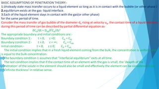 BASIC ASSUMPTIONS OF PENETRATION THEORY:-
1.Unsteady state mass transfer occurs to a liquid element so long as it is in contact with the bubble (or other phase )
2.equilibrium exists at the gas- liquid interface.
3.Each of the liquid element stays in contact with the gas(or other phase)
for the same period of time.
Consider the mass transfer of gas bubble of the diameter db rising at velocity ub, the contact time of a liquid element
during this period of time can be described by partial differential equation as-
∂CA/dt = DAB∂2CA/∂z2
The appropriate boundary and initial conditions are:-
Boundary condition 1:- t > 0, z =0; CA = CAi
Boundary condition 2:- t > 0, z = ∞; CA = CAb
Initial condition:- t = 0, z ≥ 0; CA = Cab
The initial condition implies that in a fresh liquid element coming from the bulk, the concentration is uniform and
is equal to the bulk concentration.
The boundary condition 1 assumes that “interfacial equilibrium” exits at all time.
The last condition implies that if the contact time of an element with the gas is small, the ‘deapth of the
penetration’ of the solute in the element should also be small and effectively the element can be considered to be
of ‘infinite thickness’ in relative sense.
 