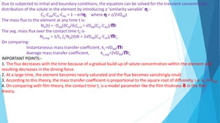 Due to subjected to initial and boundary conditions, the equation can be solved for the transient concentration
distribution of the solute in the element by introducing a ‘similarity variable’ η :-
CA-CAb/CAi-CAb = 1 – erfη; where η = z/2√DABt
The mass flux to the element at any time t is-
NA(t) = -DAB[∂CA/∂z]z=0 = √DAB(CAi-CAb)/Πt
The avg. mass flux over the contact time tC is-
NA,avg = 1/tC ∫0
tNA(t)dt = 2√DAB(CAi-Cab)/Πtc
On comparing-
Instantaneous mass transfer coefficient, kL=√DAB/Πt
Average mass transfer coefficient, kL,avg=2√DAB/Πtc
IMPORTANT POINTS:-
1. The flux decreases with the time because of a gradual build-up of solute concentration within the element and
resulting decreases in the driving force.
2. At a large time, the element becomes nearly saturated and the flux becomes vanishingly small.
3. According to this theory, the mass transfer coefficient is proportional to the square root of diffusivity, i.e. kL ∞ DAB.
4. On comparing with film theory, the contact time tc is a model parameter like the film thickness δ in the film
theory.
 