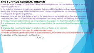 THE SURFACE RENEWAL THEORY:-
One of the major drawback of penetration theory is the assumption that the contact time or ‘age’ of the liquid
elements is same for all.
In the turbulent medium, it is much more probable that some of the liquid elements are swept away, while still
young, from the interface by eddies while some others, unaffected by eddies for the time being, may continue to be
in contact with the gas for longer times.
As a result, there will be a ‘distribution of age’ of the liquid element present at the interface at any moment.
This is how danckwert (1951) visualized the phenomenon. This theory contains the following assumptions:-
1. The liquid element at the interface are being randomly displaced by the fresh elements from the bulk.
2. At any moment, each of the liquid elements at the surface has the same probability of being replaced by the fresh
element.
3. Unsteady state mass transfer occurs to an element during its stay at the interface.
The Danckwert’s theory is thus called the surface renewal theory.
The model parameter is the fractional rate of surface renewal (s, the fraction of surface area renewed in unit time).
The equation for the mass transfer coefficient is:-
KL=√DABs
 