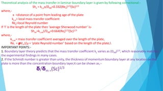 Theoretical analysis of the mass transfer in laminar boundary layer is given by following correctional:-
Shx = kL,xx/DAB=0.332(Rex)1/2(Sc)1/3
where,-
x =distance of a point from leading age of the plate
kL,x= local mass transfer coefficient
Rex=local Reynold number
If ‘l’ is the length of the plate then ‘average Sherwood number’ is-
Shav=kL,avl/DAB=0.664(Rel)1/2(Sc)1/3
where,-
kL,av= mass transfer coefficient averaged over the length of the plate,
Rel = ρV∞l/µ = ‘plate Reynold number’ based on the length of the plate,l.
IMPORTANT POINTS:-
1. Boundary layer theory predicts that the mass transfer coefficient kL varies as (DAB)2/3, which reasonably matches
the experimental findings in many cases.
2. If the Schmidt number is greater than unity, the thickness of momentum boundary layer at any location on the
plate is more than the concentration boundary layer,it can be shown as,--
δ/δm =(Sc)1/3
 