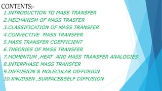 CONTENTS:-
1.INTRODUCTION TO MASS TRANSFER
2.MECHANISM OF MASS TRASFER
3.CLASSIFICATION OF MASS TRANSFER
4.CONVECTIVE MASS TRANSFER
5.MASS TRANSFER COEFFICIENT
6.THEORIES OF MASS TRANSFER
7.MOMENTUM ,HEAT AND MASS TRANSFER ANALOGIES
8.INTERPHASE MASS TRANSFER
9.DIFFUSION & MOLECULAR DIFFUSION
10.KNUDSEN ,SURFACE&SELF DIFFUSION
 