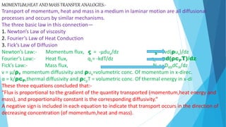 MOMENTUM,HEAT AND MASS TRANSFER ANALOGIES:-
Transport of momentum, heat and mass in a medium in laminar motion are all diffusional
processes and occurs by similar mechanisms.
The three basic law in this connection—
1. Newton’s Law of viscosity
2. Fourier’s Law of Heat Conduction
3. Fick’s Law of Diffusion
Newton’s Law:- Momentum flux, ς = -µdux/dz ς = -vd(ρux)/dz
Fourier’s Law:- Heat flux, qz= -kdT/dz qz= -αd(ρcPT)/dz
Fick’s Law:- Mass flux, NA= -DABdCA/dz
v = µ/ρ, momentum diffusivity and ρux=volumetric conc. Of momentum in x-direc.
α = k/ρcP,thermal diffusivity and ρcpT = volumetric conc. Of thermal energy in x-di
These three equations concluded that:-
“Flux is proportional to the gradient of the quantity transported (momentum,heat energy and
mass), and proportionality constant is the corresponding diffusivity.”
A negative sign is included in each equation to indicate that transport occurs in the direction of
decreasing concentration (of momentum,heat and mass).
 