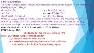 In the turbulent flow,-
The rate of transport except that an ‘eddy diffusivity’ is included to account for the contribution
of eddy transport. Thus,--
Momentum Flux, ς = -(v + Ev) d( ρµX)/dz
Heat Flux, qz= -(α + EH)d(ρcPT)/dz
Mass flux (at a low conc.) NA= -(DAB + EM)dCA/dz
Where EV, EH, EM, are the eddy diffusivities of momentum,heat and mass respectively. Since
turbulence transport is a much faster process than the molecular transport, all the eddy
diffusivities are larger the their molecular counterparts by about two order of magnitude.
ANALOGY IN MASS TRANSFER ALONG WITH FLOW OF FLUID:-
REYNOLD ANALOGY:-
StH= Nu/Re.Pr = f/2 and StM= Sh/Re.Sc = f/2
where, StH = Staton number for Heat Transfer
StM = Staton number for Mass Transfer
Nu = Nusselt Number involving the mass transfer coefficient
f = friction factor for the fluid flowing through a pipe.
 