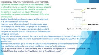 EQUILIBRIUM BETWEEN THE PHASES IN MASS TRANSFER:-
Equilibrium between two phases in contact means a state
in which there is no net transfer of solute from one phase to
to other. At the equilibrium, the chemical potentials of
the solute in two phases are equal. Which can be
explained by two phase system of absorption of SO2 from
air into water.
Sulphur dioxide being soluabe in water, will be absorbed
in it, when contacted with water.
However some SO2 molecules will simultaneously leave
the water phase and re-enter the gas phase but necessa-
rily at the same rate. The vessel is maintained at constant
temperature and this process of absorption and desorption
(stripping) continues.
Eventually a time comes, at which the rate of absorption becomes equal to the rate of desorption.
The parital pressure of SO2 in air and its concentration in water will no longer change, thus the system is said to be at
‘equilibrium’.
If some sulphur dioxide gas is fed into the vessel and sufficient time is allowed thereafter the system will reach a
new equilibrium state and a new sets of equilibrium value (xA
*,pA) is obtained.
Sets of equilibrium values at constant temp. and at a constant total pressure is called the ‘Equilibrium Data’.
A plot of these data is called the ‘Equilibrium line’ or ‘Equilibrium curve’.
 