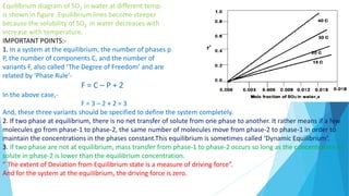 Equilibrium diagram of SO2 in water at different temp.
is shown in figure .Equilibrium lines become steeper
because the solubility of SO2 in water decreases with
increase with temperature.
IMPORTANT POINTS:-
1. In a system at the equilibrium, the number of phases p
P, the number of components C, and the number of
variants F, also called ‘The Degree of Freedom’ and are
related by ‘Phase Rule’-
F = C – P + 2
In the above case,-
F = 3 – 2 + 2 = 3
And, these three variants should be specified to define the system completely.
2. If two phase at equilibrium, there is no net transfer of solute from one phase to another. It rather means if a few
molecules go from phase-1 to phase-2, the same number of molecules move from phase-2 to phase-1 in order to
maintain the concentrations in the phases constant.This equilibrium is sometimes called ‘Dynamic Equilibrium’.
3. If two phase are not at equilibrium, mass transfer from phase-1 to phase-2 occurs so long as the concentration of
solute in phase-2 is lower than the equilibrium concentration.
“ The extent of Deviation from Equilibrium state is a measure of driving force”.
And for the system at the equilibrium, the driving force is zero.
 