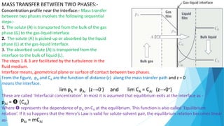 MASS TRANSFER BETWEEN TWO PHASES:-
Concentration profile near the interface:- Mass transfer
between two phases involves the following sequential
steps:-
1. The solute (A) is transported from the bulk of the gas
phase (G) to the gas-liquid interface
2. The solute (A) is picked-up or absorbed by the liquid
phase (L) at the gas-liquid interface.
3. The absorbed solute (A) is transported from the
interface to the bulk of liquid (L).
The steps 1 & 3 are facilitated by the turbulence in the
fluid medium.
Interface means, geometrical plane or surface of contact between two phases.
From the figure, pA and CA are the function of distance (z) along the mass transfer path and z = 0
means the interface.
lim pA = pAi (z→0-) and lim CA = CAi (z→0+)
These are called ‘Interfacial concentration’. In most it is assumed that equilibrium exits at the interface as -
pAi = Θ (CAi)
Where Θ represents the dependence of pA on CA at the equilibrium. This function is also called ‘Equilibrium
relation’. If it so happens that the Henry’s Law is valid for solute-solvent pair, the equilibrium relation becomes linear
as- pAi = mCAi
 