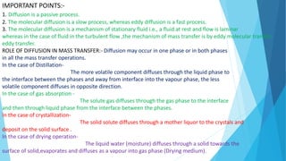 IMPORTANT POINTS:-
1. Diffusion is a passive process.
2. The molecular diffusion is a slow process, whereas eddy diffusion is a fast process.
3. The molecular diffusion is a mechanism of stationary fluid i.e., a fluid at rest and flow is laminar
whereas in the case of fluid in the turbulent flow ,the mechanism of mass transfer is by eddy molecular transfer
eddy transfer.
ROLE OF DIFFUSION IN MASS TRANSFER:- Diffusion may occur in one phase or in both phases
in all the mass transfer operations.
In the case of Distillation-
The more volatile component diffuses through the liquid phase to
the interface between the phases and away from interface into the vapour phase, the less
volatile component diffuses in opposite direction.
In the case of gas absorption -
The solute gas diffuses through the gas phase to the interface
and then through liquid phase from the interface between the phases.
In the case of crystallization-
The solid solute diffuses through a mother liquor to the crystals and
deposit on the solid surface .
In the case of drying operation-
The liquid water (moisture) diffuses through a solid towards the
surface of solid,evaporates and diffuses as a vapour into gas phase (Drying medium).
 
