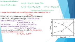 For the gas phase diffusion-
NA = (NA + NB )pA /P – DAB dpA /RTdz
In term of mole fraction-
NA = (NA + NB )yA –CDAB dyA /dz and JA = -CDAB dyA /dz
Average total molar concentration of mixture
If the gas mixture is ideal, the mutual diffusivities of A and B are equal, that is-
DAB = DBA
STEADY STATE MOLECULAR DIFFUSION IN A BINARY GAS MIXTURE-
Diffusion of A through non- diffusing B- For the steady state
diffusion of A through non-diffusing B,-
NA = constant and NB = 0
And, Molar flux- NA = DAB P ln (pA0 – pAl )/RTl*pBM
Where pBM = log mean partial pressure of B
or-NA = DABP ln (P – pA )/RTz*P-pA0
Equimolar counter current diffusion of A & B:- For the equimolar
counter-current diffusion of A and B-
NA = DAB (pA0 – pAl )/RTl
 