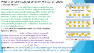 KNUDSEN DIFFUSION,SURFACE DIFFUSION AND SELF-DIFFUSION:-
(a)Knudsen Diffusion:-
If the gas diffusion occurs in a very fine pore,
particularly at a low pressure ,the mean free path of the molecules
may be larger than the diameter of passage. Then collision with the
wall becomes much more frequent than collision with other
molecules. The rate of diffusional transport of a species is now
governed by its molecular velocity, the dia. Of passage, and
Of course, the gradient of concentration or partial pressure .
This is called “Knudsen Diffusion” and becomes important if pore
size is normally below 50 mm.
Ex :- Intra-particle transport in a catalyst containing fine pores.
(b) Surface diffusion:-
Surface diffusion is the transport of
adsorbed molecules on a surface in the presence of a conc.
Gradient. Molecules adsorbed on a surface remain anchored
to the active sites, if the fractional surface converage is less than
unity,some of active sites remains vacant. The flux due to the surface diffusion is-
Js = -Ds dCs /dz
(c) Self-diffusion:- The molecules of a gas or a liquid continuously move from one position to
another as a result a mixture of uniform composition also diffuses but net rate is not changed.
 