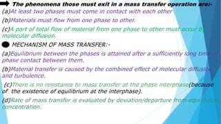 The phenomena those must exit in a mass transfer operation are:-
(a)At least two phases must come in contact with each other
(b)Materials must flow from one phase to other.
(c)A part of total flow of material from one phase to other must occur by
molecular diffusion.
MECHANISM OF MASS TRANSFER:-
(a)Equilibrium between the phases is attained after a sufficiently long time of
phase contact between them.
(b)Material transfer is caused by the combined effect of molecular diffusion
and turbulence.
(c)There is no resistance to mass transfer at the phase interphase(because
of the existence of equilibrium at the interphase).
(d)Rate of mass transfer is evaluated by deviation/departure from equilibrium
concentration.
 