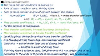 MASS TRANSFER COEFFICIENT:-
 The mass transfer coefficient is defined as:-
 Rate of mass transfer ∞ conc. Driving force
 Rate of mass transfer ∞ area of contact between the phases
 WA ∞ a∆CA W A= kca∆CA Where kc = mass transfer coefficient
 And,- WA = aNA = kCa∆CA So, NA = kc∆CA
 Mass transfer coefficient,kC = NA / ∆CA Or kC = molar flux/ conc. DV
 For the purpose of comparison-
 Heat transfer coefficient, h=Heat flux/temp.driving force.
 Mass transfer resistence ∞ 1/mass transfer coefficient
 Local flux/local driving force=local mass transfer coefficient.
 Avg.flux/Avg.driving force=Avg. mass transfer coefficient
 Units of k = unit of molar flux/ unit of driving force
 = kmol/m.m.s/unit of driving force
 If driving force is taken as conc. Diff.,then-unit of k =m.m/s(as unit of vel.)
 According to the units of D.F,units of mass trans.coff.(k ) will be changed.
 