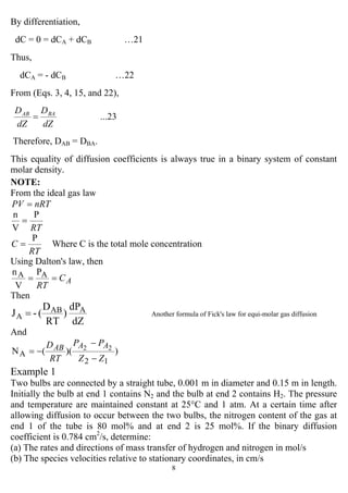 8
By differentiation,
dC = 0 = dCA + dCB …21
Thus,
dCA = - dCB …22
From (Eqs. 3, 4, 15, and 22),
...23
dZ
D
dZ
D BAAB
=
Therefore, DAB = DBA.
This equality of diffusion coefficients is always true in a binary system of constant
molar density.
NOTE:
From the ideal gas law
nRTPV =
RT
P
V
n
=
RT
C
P
= Where C is the total mole concentration
Using Dalton's law, then
AC
RT
== AA P
V
n
Then
dZ
dP
)
RT
D
(-J AAB
A = Another formula of Fick's law for equi-molar gas diffusion
And
))((N
12
A
22
ZZ
PP
RT
D AAAB
−
−
−=
Example 1
Two bulbs are connected by a straight tube, 0.001 m in diameter and 0.15 m in length.
Initially the bulb at end 1 contains N2 and the bulb at end 2 contains H2. The pressure
and temperature are maintained constant at 25°C and 1 atm. At a certain time after
allowing diffusion to occur between the two bulbs, the nitrogen content of the gas at
end 1 of the tube is 80 mol% and at end 2 is 25 mol%. If the binary diffusion
coefficient is 0.784 cm2
/s, determine:
(a) The rates and directions of mass transfer of hydrogen and nitrogen in mol/s
(b) The species velocities relative to stationary coordinates, in cm/s
 