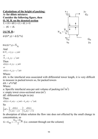 98
Calculations of the height of packing: x T yT
A- for dilute mixtures LT GT
Consider the following figure, then
O. M. B. on the denoted section
G)dLL()dGG(L ++=++
dLdG =∴
[A] M. B.:
A
A
N
A
N =
d (G* y) = d (L*x)
LB GB
xB yB
A
Ny)*(Gd =Θ
And
or
dAyykN iyA )( −=Θ
dAyykN oyA )( *
−=
Then
dAyykGyd
or
dAyykGyd
oy
iy
)()(
)()(
*
−=
−=
Where:
dA: is the interfacial area associated with differential tower length, it is very difficult
to measure in packed towers so, for packed towers
dA = a*s*dZ
Where:
a: Specific interfacial area per unit volume of packing (m2
/m3
)
s: empty tower cross-sectional area (m2
)
dZ: differential height in (m)
Then:
sdzyyaksdzyyakGyd oyiy )()()( *
−=−=
So
∫∫∫ −
=
−
=
B
T
B
T
y
y oy
y
y iy
Z
syyak
Gyd
syyak
Gyd
dZ
)(
)(
)(
)(
*
0
In absorption of dilute solution the flow rate does not effected by the small change in
concentration, so
2
B
G
T
G
mGG
+
== (i.e. constant through out the column)
 