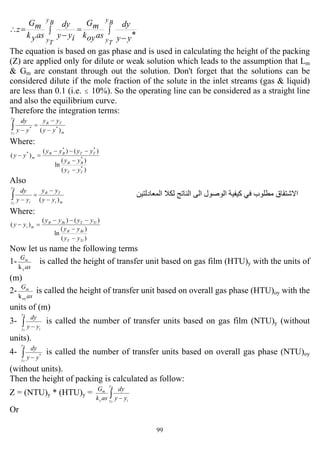 99
∫
−
=∫ −
=∴
By
Ty
By
Ty yy
dy
asoyk
mG
iyy
dy
asyk
mG
z
*
The equation is based on gas phase and is used in calculating the height of the packing
(Z) are applied only for dilute or weak solution which leads to the assumption that Lm
& Gm are constant through out the solution. Don't forget that the solutions can be
considered dilute if the mole fraction of the solute in the inlet streams (gas & liquid)
are less than 0.1 (i.e. ≤ 10%). So the operating line can be considered as a straight line
and also the equilibrium curve.
Therefore the integration terms:
m
TB
y
y yy
yy
yy
dyB
T
)( **
−
−
=
−∫
Where:
)(
)(
ln
)()(
)(
*
*
**
*
TT
BB
TTBB
m
yy
yy
yyyy
yy
−
−
−−−
=−
Also
mi
TB
y
y i yy
yy
yy
dyB
T
)( −
−
=
−∫ ‫اﻟﻤﻌﺎدﻟﺘﻴﻦ‬ ‫ﻟﻜﻼ‬ ‫اﻟﻨﺎﺗﺞ‬ ‫اﻟﻰ‬ ‫اﻟﻮﺻﻮل‬ ‫آﻴﻔﻴﺔ‬ ‫ﻓﻲ‬ ‫ﻣﻄﻠﻮب‬ ‫اﻻﺷﺘﻘﺎق‬
Where:
)(
)(
ln
)()(
)(
TiT
BiB
TiTBiB
mi
yy
yy
yyyy
yy
−
−
−−−
=−
Now let us name the following terms
1-
as
G
y
m
k
is called the height of transfer unit based on gas film (HTU)y with the units of
(m)
2-
as
G
oy
m
k
is called the height of transfer unit based on overall gas phase (HTU)oy with the
units of (m)
3- ∫ −
B
T
y
y iyy
dy
is called the number of transfer units based on gas film (NTU)y (without
units).
4- ∫ −
B
T
y
y
yy
dy
*
is called the number of transfer units based on overall gas phase (NTU)oy
(without units).
Then the height of packing is calculated as follow:
Z = (NTU)y * (HTU)y = ∫ −
B
T
y
y iy
m
yy
dy
ask
G
Or
 