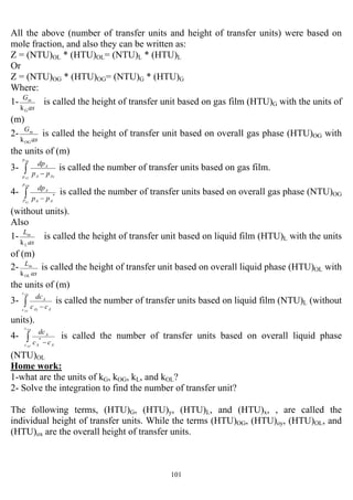 101
All the above (number of transfer units and height of transfer units) were based on
mole fraction, and also they can be written as:
Z = (NTU)OL * (HTU)OL= (NTU)L * (HTU)L
Or
Z = (NTU)OG * (HTU)OG= (NTU)G * (HTU)G
Where:
1-
as
G
G
m
k
is called the height of transfer unit based on gas film (HTU)G with the units of
(m)
2-
as
G
OG
m
k
is called the height of transfer unit based on overall gas phase (HTU)OG with
the units of (m)
3- ∫ −
BA
TA
p
p iAA
A
pp
dp
is called the number of transfer units based on gas film.
4- ∫ −
BA
TA
p
P AA
A
pp
dp
*
is called the number of transfer units based on overall gas phase (NTU)OG
(without units).
Also
1-
as
L
L
m
k
is called the height of transfer unit based on liquid film (HTU)L with the units
of (m)
2-
as
L
OL
m
k
is called the height of transfer unit based on overall liquid phase (HTU)OL with
the units of (m)
3- ∫ −
BA
TA
c
c AiA
A
cc
dc
is called the number of transfer units based on liquid film (NTU)L (without
units).
4- ∫ −
BA
TA
c
c AA
A
cc
dc
*
is called the number of transfer units based on overall liquid phase
(NTU)OL
Home work:
1-what are the units of kG, kOG, kL, and kOL?
2- Solve the integration to find the number of transfer unit?
The following terms, (HTU)G, (HTU)y, (HTU)L, and (HTU)x, , are called the
individual height of transfer units. While the terms (HTU)OG, (HTU)oy, (HTU)OL, and
(HTU)ox are the overall height of transfer units.
 