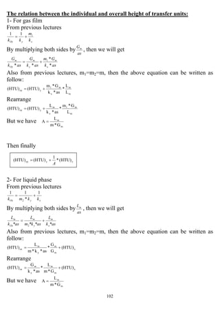 102
The relation between the individual and overall height of transfer units:
1- For gas film
From previous lectures
xyOy k
m
kk
111
+=
By multiplying both sides by
as
Gm
, then we will get
ask
Gm
ask
G
ask
G
x
m
y
m
Oy
m
*
*
**
1
+=
Also from previous lectures, m1=m2=m, then the above equation can be written as
follow:
m
m
x
m1
yoy
L
L
*
as*k
G*m
(HTU)(HTU) +=
Rearrange
m
m1
x
m
yoy
L
G*m
*
as*k
L
(HTU)(HTU) +=
But we have
m
m
G*m
L
A =
Then finally
2- For liquid phase
From previous lectures
xyOx kkmk
1
*
11
2
+=
By multiplying both sides by
as
Lm
, then we will get
*ask
L
*as*km
L
*ask
L
x
m
y
m
Ox
m
+=
2
Also from previous lectures, m1=m2=m, then the above equation can be written as
follow:
(HTU)
G
G
*
as*k*m
L
(HTU) x
m
m
y
m
ox +=
Rearrange
(HTU)
G*m
L
*
as*k
G
(HTU) x
m
m
y
m
ox +=
But we have
m
m
G*m
L
A =
xyoy (HTU)*
1
(HTU)(HTU)
A
+=
 