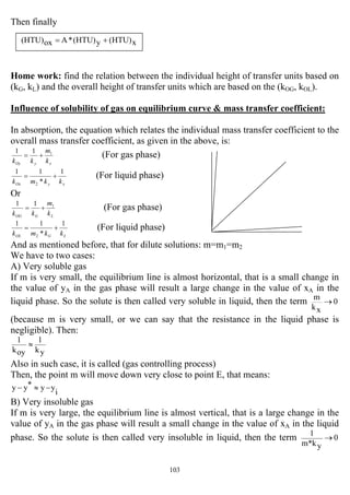 103
Then finally
Home work: find the relation between the individual height of transfer units based on
(kG, kL) and the overall height of transfer units which are based on the (kOG, kOL).
Influence of solubility of gas on equilibrium curve & mass transfer coefficient:
In absorption, the equation which relates the individual mass transfer coefficient to the
overall mass transfer coefficient, as given in the above, is:
xyOy k
m
kk
111
+= (For gas phase)
xyOx kkmk
1
*
11
2
+= (For liquid phase)
Or
LGOG k
m
kk
111
+= (For gas phase)
LGOL kkmk
1
*
11
2
+= (For liquid phase)
And as mentioned before, that for dilute solutions: m=m1=m2
We have to two cases:
A) Very soluble gas
If m is very small, the equilibrium line is almost horizontal, that is a small change in
the value of yA in the gas phase will result a large change in the value of xA in the
liquid phase. So the solute is then called very soluble in liquid, then the term 0
xk
m
→
(because m is very small, or we can say that the resistance in the liquid phase is
negligible). Then:
yk
1
oyk
1
≈
Also in such case, it is called (gas controlling process)
Then, the point m will move down very close to point E, that means:
i
yy*yy −≈−
B) Very insoluble gas
If m is very large, the equilibrium line is almost vertical, that is a large change in the
value of yA in the gas phase will result a small change in the value of xA in the liquid
phase. So the solute is then called very insoluble in liquid, then the term 0
yk*m
1
→
x(HTU)y(HTU)*Aox(HTU) +=
 