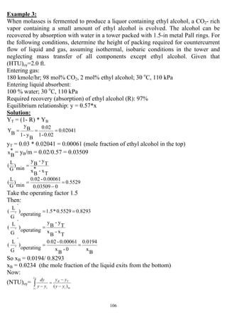 106
Example 3:
When molasses is fermented to produce a liquor containing ethyl alcohol, a CO2- rich
vapor containing a small amount of ethyl alcohol is evolved. The alcohol can be
recovered by absorption with water in a tower packed with 1.5-in metal Pall rings. For
the following conditions, determine the height of packing required for countercurrent
flow of liquid and gas, assuming isothermal, isobaric conditions in the tower and
neglecting mass transfer of all components except ethyl alcohol. Given that
(HTU)oy=2.0 ft.
Entering gas:
180 kmole/hr; 98 mol% CO2, 2 mol% ethyl alcohol; 30 o
C, 110 kPa
Entering liquid absorbent:
100 % water; 30 o
C, 110 kPa
Required recovery (absorption) of ethyl alcohol (R): 97%
Equilibrium relationship: y = 0.57*x
Solution:
YT = (1- R) * YB
0.02041
0.02-1
0.02
B
y-1
B
y
B
Y ===
yT = 0.03 * 0.02041 = 0.00061 (mole fraction of ethyl alcohol in the top)
*
B
x = yB/m = 0.02/0.57 = 0.03509
T
x-*
B
x
T
y-
B
y
min
)
G
L
( =
0.5529
003509.0
0.00061-0.02
min
)
G
L
( =
−
=
Take the operating factor 1.5
Then:
0.82930.5529*1.5
operating
)
`
`G
L
( ==
T
x-
B
x
T
y-
B
y
operating
)
`
`G
L
( =
B
x
0.0194
0-
B
x
0.00061-0.02
operating
)
`
`G
L
( ==
So xB = 0.0194/ 0.8293
xB = 0.0234 (the mole fraction of the liquid exits from the bottom)
Now:
(NTU)oy=
mi
TB
y
y i yy
yy
yy
dyB
T
)( −
−
=
−∫
 