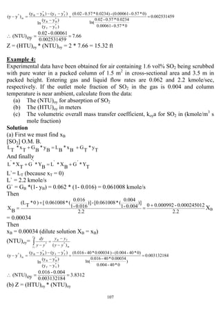 107
90.00253145
0*0.57-0.00061
0.0234*0.57-0.02
ln(
0)*0.57-(0.00061-0.0234)*0.57-(0.02
)y(y
)y(y
ln
)y(y)y(y
)y(y
*
TT
*
BB
*
TT
*
BB
m
*
==
−
−
−−−
=−
7.66
90.00253145
0.00061-0.02
oy(NTU) ==∴
Z = (HTU)oy * (NTU)oy = 2 * 7.66 = 15.32 ft
Example 4:
Experimental data have been obtained for air containing 1.6 vol% SO2 being scrubbed
with pure water in a packed column of 1.5 m2
in cross-sectional area and 3.5 m in
packed height. Entering gas and liquid flow rates are 0.062 and 2.2 kmole/sec,
respectively. If the outlet mole fraction of SO2 in the gas is 0.004 and column
temperature is near ambient, calculate from the data:
(a) The (NTU)oy for absorption of SO2
(b) The (HTU)oy in meters
(c) The volumetric overall mass transfer coefficient, koya for SO2 in (kmole/m3
s
mole fraction)
Solution
(a) First we must find xB
[SO2] O.M. B.
T
y*
T
G
B
x*
B
L
B
y*
B
G
T
x*
T
L +=+
And finally
T
Y*`G
B
X*`L
B
Y*`G
T
X*`L +=+
L`= LT (because xT = 0)
L` = 2.2 kmole/s
G` = GB *(1- yB) = 0.062 * (1- 0.016) = 0.061008 kmole/s
Then
2.2
20.00024501-0.0009920
2.2
)]
0.004-1
0.004
(*[0.061008-)]
0.016-1
0.016
(*0.061008[)0*
T
(L
B
X
+
=
+
= XB
= 0.00034
Then
xB = 0.00034 (dilute solution XB = xB)
(NTU)oy=
m
TB
y
y yy
yy
yy
dyB
T
)( **
−
−
=
−∫
40.00313218
)
0*40-0.004
0.00034*40-0.016
ln(
0)*40-(0.004-)0.00034*40-(0.016
)y(y
)y(y
ln
)y(y)y(y
)y(y
*
TT
*
BB
*
TT
*
BB
m
*
==
−
−
−−−
=−
3.8312
40.00313218
0.004-0.016
oy(NTU) ==∴
(b) Z = (HTU)oy * (NTU)oy
 