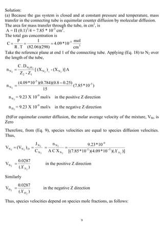 9
Solution:
(a) Because the gas system is closed and at constant pressure and temperature, mass
transfer in the connecting tube is equimolar counter diffusion by molecular diffusion.
The area for mass transfer through the tube, in cm2
, is
A = Π (0.1)2
/4 = 7.85 * 10-3
cm2
.
The total gas concentration is
3
5-
cm
mol
10*4.09
8)(82.06)(29
1
T.R
P
C ===
Take the reference plane at end 1 of the connecting tube. Applying (Eq. 18) to N2 over
the length of the tube,
A)](X-)(X[
Z-Z
D.C
n 212
22
2 NN
12
HN
N =
)10*(7.85
15
)25.08.0)(784.0)(10*(4.09
n 3-
-5
N2
−
=
2Nn = 9.23 X 10-9
mol/s in the positive Z direction
2Hn = 9.23 X 10-9
mol/s in the negative Z direction
(b)For equimolar counter diffusion, the molar average velocity of the mixture, VM, is
Zero
Therefore, from (Eq. 9), species velocities are equal to species diffusion velocities.
Thus,
)])(10*09.4)(10*[(7.85
10*9.23
XCA
n
C
J
)(VV
22
2
2
2
22 55-
-9
N
N
N
N
NN
N
D
X−
====
)(
0.0287
V
2
2N
NX
= in the positive Z direction
Similarly
)(
0.0287
V
2
2H
HX
= in the negative Z direction
Thus, species velocities depend on species mole fractions, as follows:
 