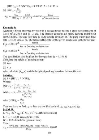 108
(HTU)oy = Z / (NTU)oy= 3.5/3.8312 = 0.9136 m
(c)
ask
G
(HTU)
oy
m
oy =
fractionmoleSec3m
kmole
0.045245
1.5*0.9136
0.062
soy(HTU)
mG
aoyk ===∴
Example 5:
Acetone is being absorbed by water in a packed tower having a cross-sectional area of
0.186 m2
at 293 k and 101.3 kPa. The inlet air contains 2.6 mol% acetone and the out
let 0.5 mol%. The gas flow rate is 13.65 kmole air inlet/ hr. The pure water inlet flow
rate is 45.36 kmole/ hr. The film coefficients for the given conditions in the tower are:
fractionmole.packing3m.Sec
komle2-3.78x10a`
yk =
fractionmole.packing3m.Sec
komle2-6.16x10a`
xk =
The equilibrium data is given by the equation: (y = 1.186 x)
Calculate the height of packing using:
(a) a`
yk
(b) a`
xk
Also calculate ( a`
oyk ) and the height of packing based on this coefficient.
Solution:
(a) Z = (HTU)y * (NTU)y
Where:
(NTU)y =
mi
TB
y
y i yy
yy
yy
dyB
T
)( −
−
=
−∫
And
)(
)(
ln
)()(
)(
TiT
BiB
TiTBiB
mi
yy
yy
yyyy
yy
−
−
−−−
=−
Also (HTU)y =
as`
yk
mG
Then we have to find xB so then we can find each of xiB, yiB, xiT, and yiT
[A] M. B.
T
y*`G
B
x*`L
B
y*`G
T
x*`L +=+ (Dilute solution)
L`= LT = 45.31 kmole/hr (xT = 0)
G` = 13.65 kmole/hr (given in data)
Then:
0.00632
45.36
13.65)*(0.00513.65)*(0.02645.36)*(0
B
x =
−+
=
 